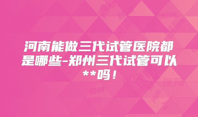 河南能做三代试管医院都是哪些-郑州三代试管可以**吗!