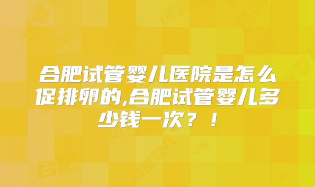合肥试管婴儿医院是怎么促排卵的,合肥试管婴儿多少钱一次？！
