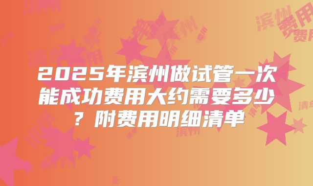 2025年滨州做试管一次能成功费用大约需要多少？附费用明细清单