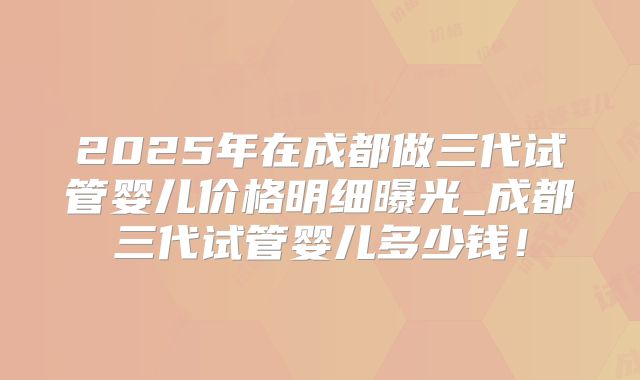 2025年在成都做三代试管婴儿价格明细曝光_成都三代试管婴儿多少钱！