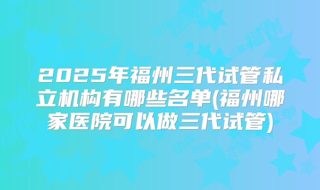 2025年福州三代试管私立机构有哪些名单(福州哪家医院可以做三代试管)