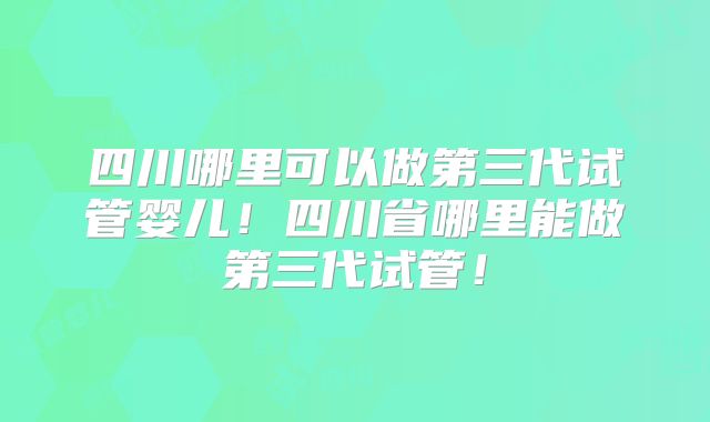 四川哪里可以做第三代试管婴儿!四川省哪里能做第三代试管!