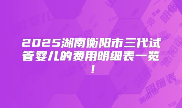 2025湖南衡阳市三代试管婴儿的费用明细表一览！