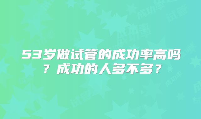 53岁做试管的成功率高吗?成功的人多不多?