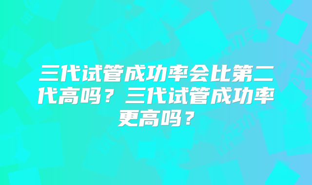 三代试管成功率会比第二代高吗？三代试管成功率更高吗？
