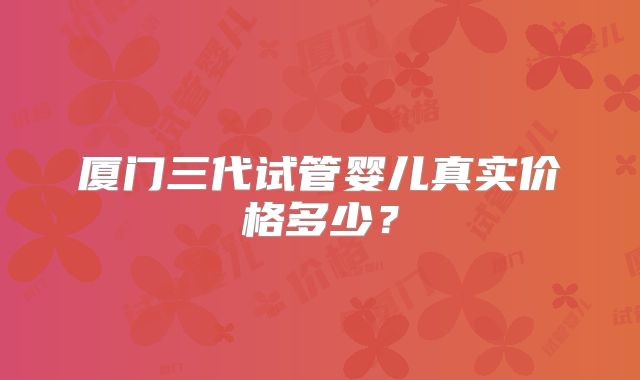厦门三代试管婴儿真实价格多少？