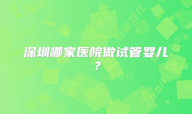 深圳哪家医院做试管婴儿？