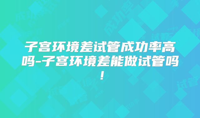 子宫环境差试管成功率高吗-子宫环境差能做试管吗！