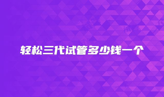 轻松三代试管多少钱一个