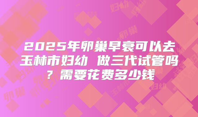 2025年卵巢早衰可以去玉林市妇幼 做三代试管吗?需要花费多少钱