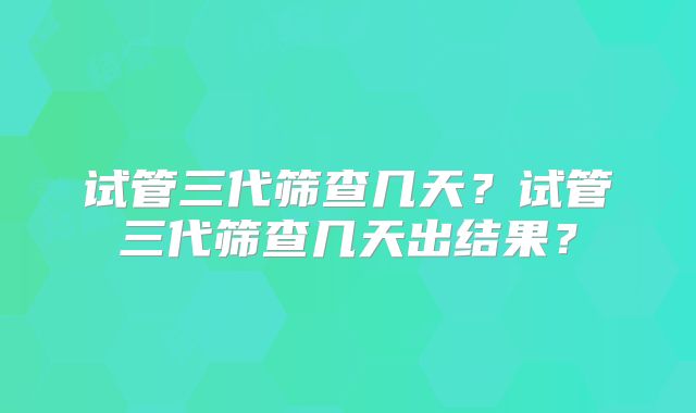 试管三代筛查几天？试管三代筛查几天出结果？