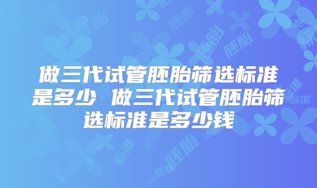 做三代试管胚胎筛选标准是多少 做三代试管胚胎筛选标准是多少钱