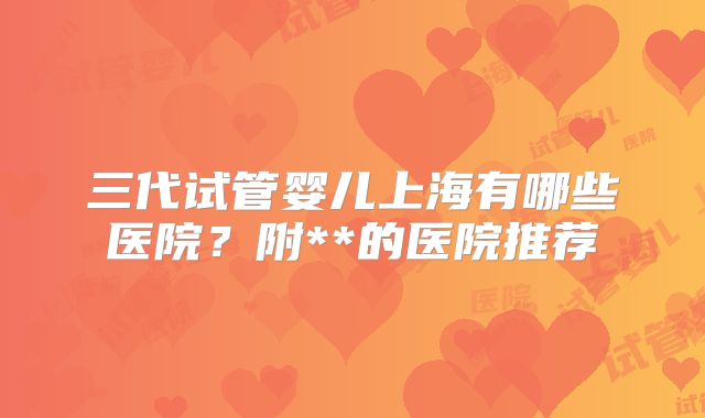 三代试管婴儿上海有哪些医院？附**的医院推荐