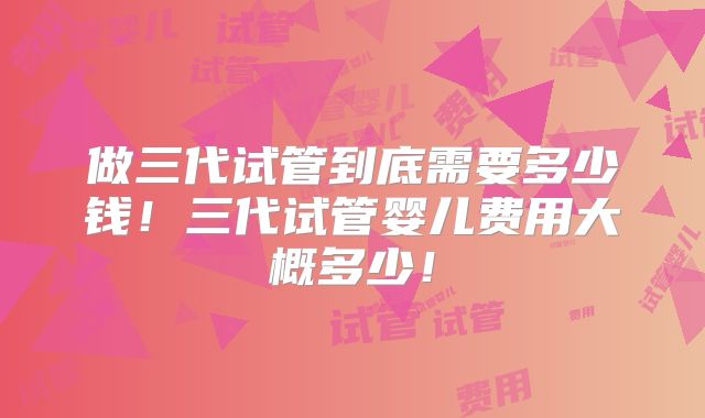 做三代试管到底需要多少钱！三代试管婴儿费用大概多少！