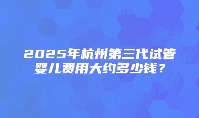2025年杭州第三代试管婴儿费用大约多少钱？