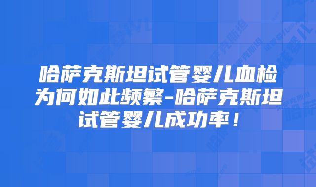 哈萨克斯坦试管婴儿血检为何如此频繁-哈萨克斯坦试管婴儿成功率！