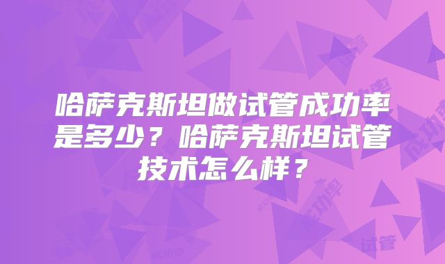 哈萨克斯坦做试管成功率是多少？哈萨克斯坦试管技术怎么样？
