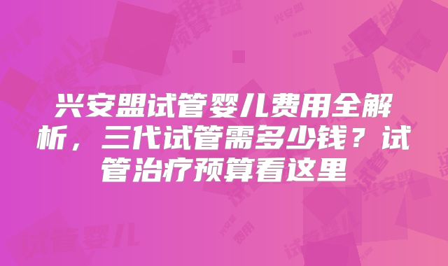 兴安盟试管婴儿费用全解析，三代试管需多少钱？试管治疗预算看这里
