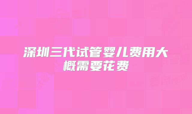深圳三代试管婴儿费用大概需要花费