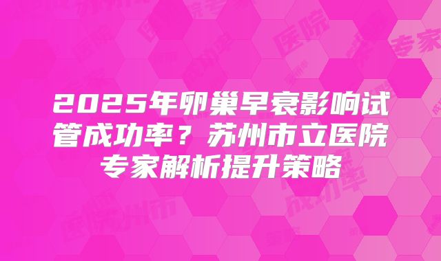 2025年卵巢早衰影响试管成功率?苏州市立医院专家解析提升策略