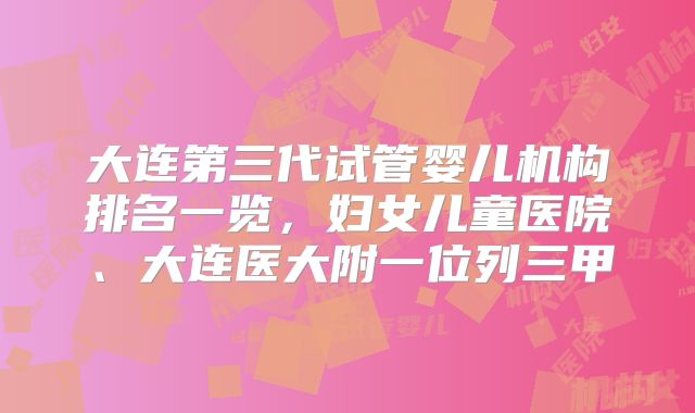 大连第三代试管婴儿机构排名一览，妇女儿童医院、大连医大附一位列三甲