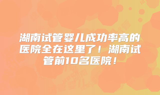 湖南试管婴儿成功率高的医院全在这里了！湖南试管前10名医院！