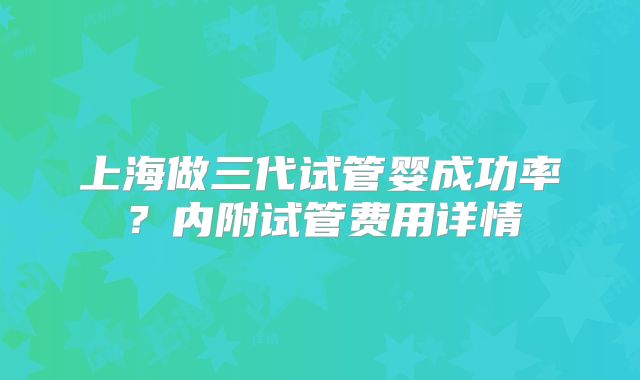 上海做三代试管婴成功率？内附试管费用详情