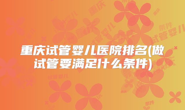 重庆试管婴儿医院排名(做试管要满足什么条件)