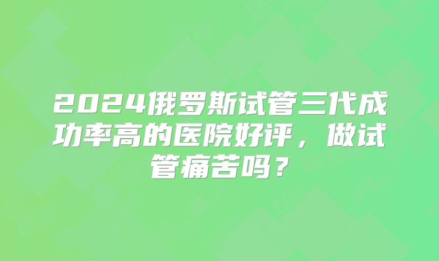 2024俄罗斯试管三代成功率高的医院好评，做试管痛苦吗？