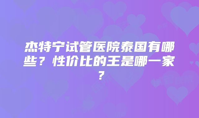 杰特宁试管医院泰国有哪些？性价比的王是哪一家？