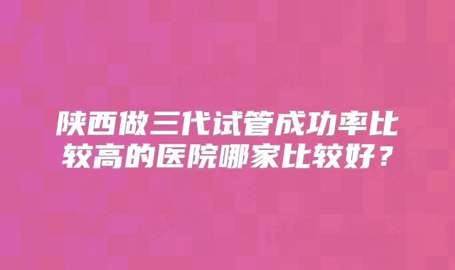 陕西做三代试管成功率比较高的医院哪家比较好？