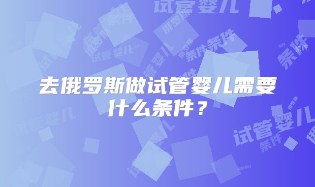 去俄罗斯做试管婴儿需要什么条件？