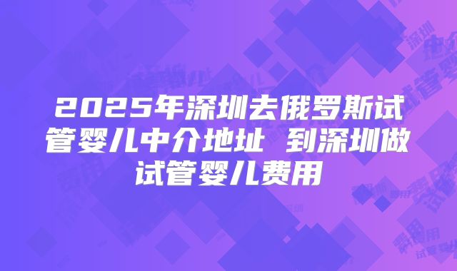 2025年深圳去俄罗斯试管婴儿中介地址 到深圳做试管婴儿费用