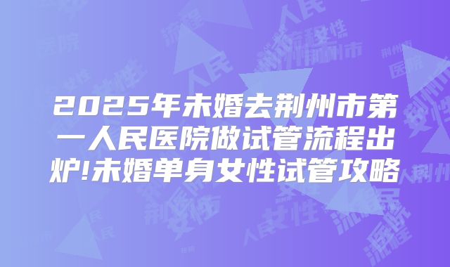 2025年未婚去荆州市第一人民医院做试管流程出炉!未婚单身女性试管攻略