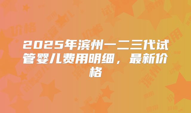 2025年滨州一二三代试管婴儿费用明细，最新价格