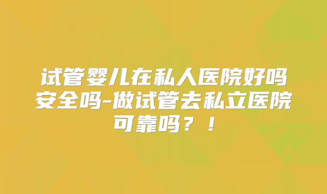 试管婴儿在私人医院好吗安全吗-做试管去私立医院可靠吗?!