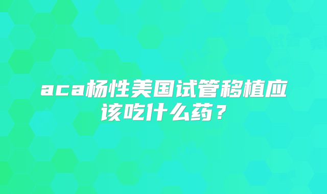 aca杨性美国试管移植应该吃什么药？
