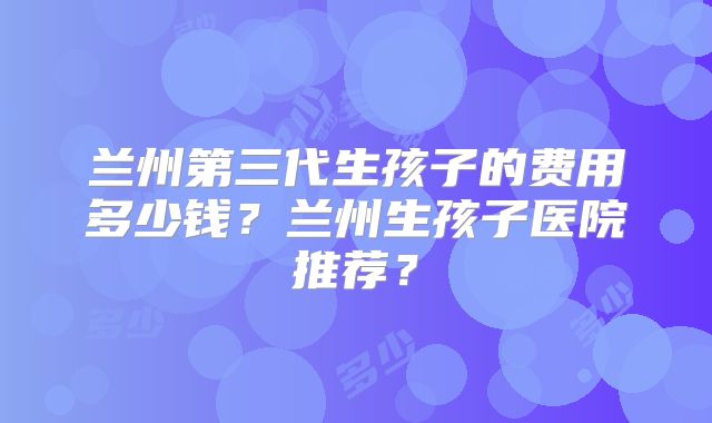 兰州第三代生孩子的费用多少钱？兰州生孩子医院推荐？