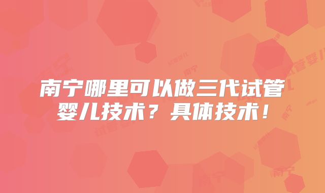 南宁哪里可以做三代试管婴儿技术?具体技术!