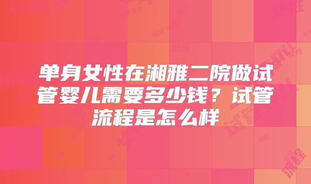 单身女性在湘雅二院做试管婴儿需要多少钱?试管流程是怎么样