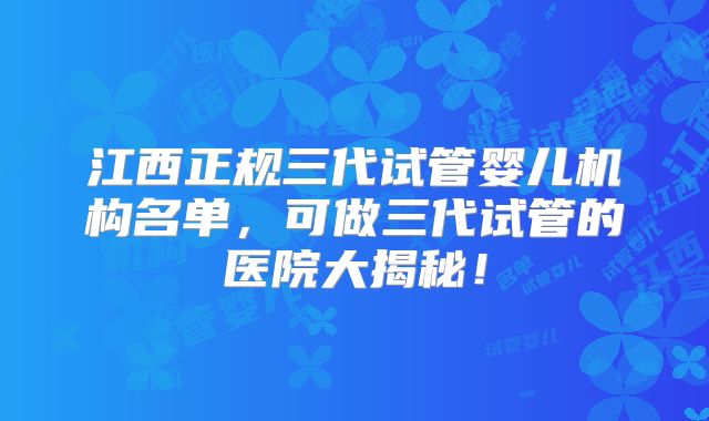 江西正规三代试管婴儿机构名单，可做三代试管的医院大揭秘！