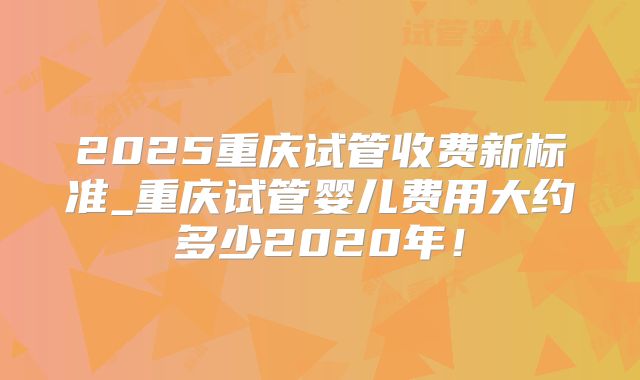 2025重庆试管收费新标准_重庆试管婴儿费用大约多少2020年!