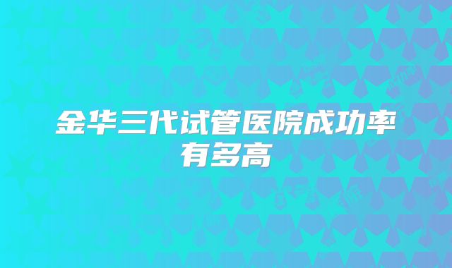 金华三代试管医院成功率有多高