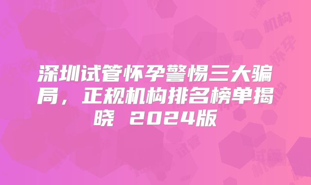 深圳试管怀孕警惕三大骗局，正规机构排名榜单揭晓 2024版