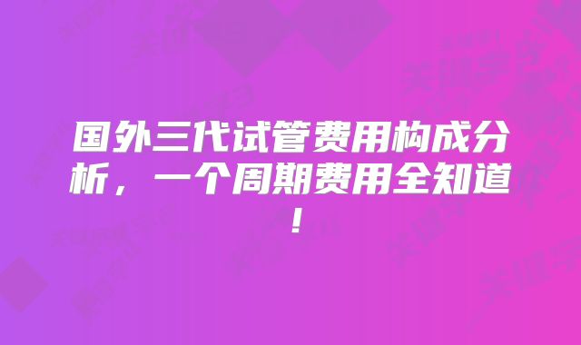 国外三代试管费用构成分析，一个周期费用全知道！
