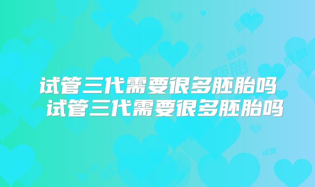 试管三代需要很多胚胎吗 试管三代需要很多胚胎吗