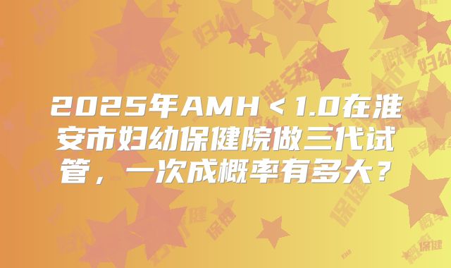 2025年AMH＜1.0在淮安市妇幼保健院做三代试管，一次成概率有多大？