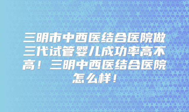 三明市中西医结合医院做三代试管婴儿成功率高不高!三明中西医结合医院怎么样!