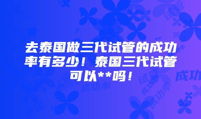 去泰国做三代试管的成功率有多少！泰国三代试管可以**吗！