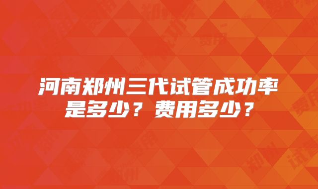河南郑州三代试管成功率是多少？费用多少？